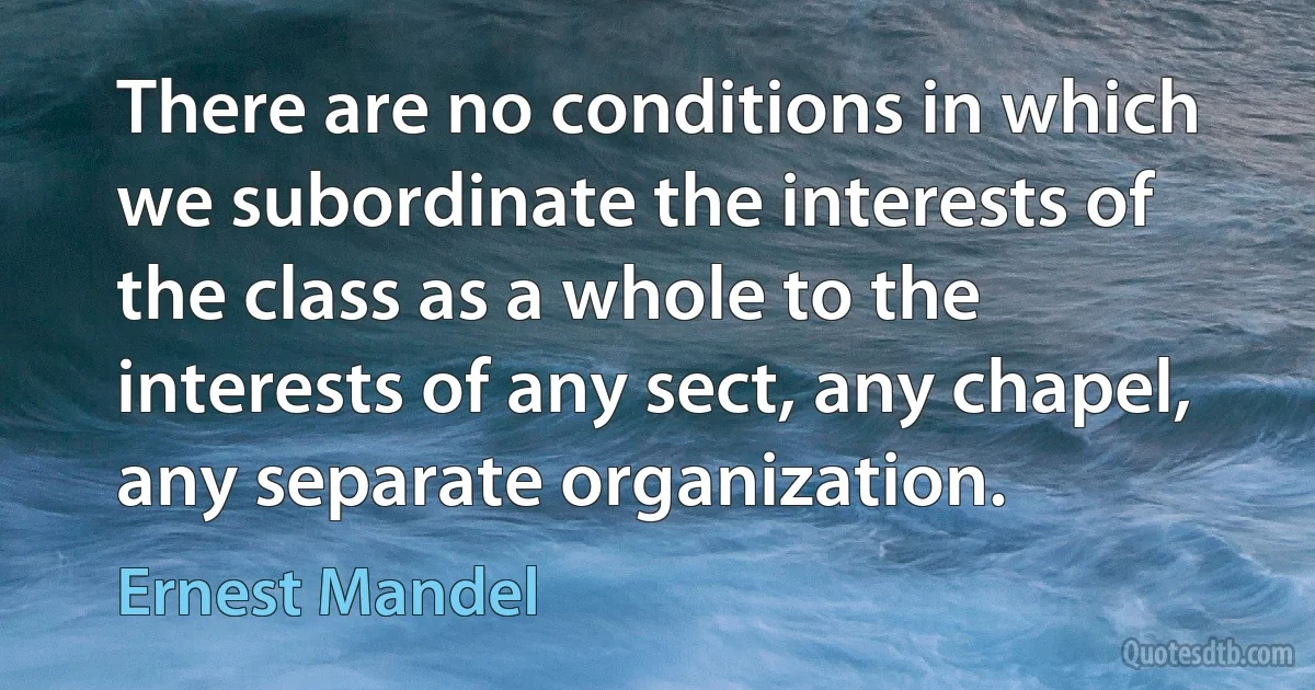 There are no conditions in which we subordinate the interests of the class as a whole to the interests of any sect, any chapel, any separate organization. (Ernest Mandel)