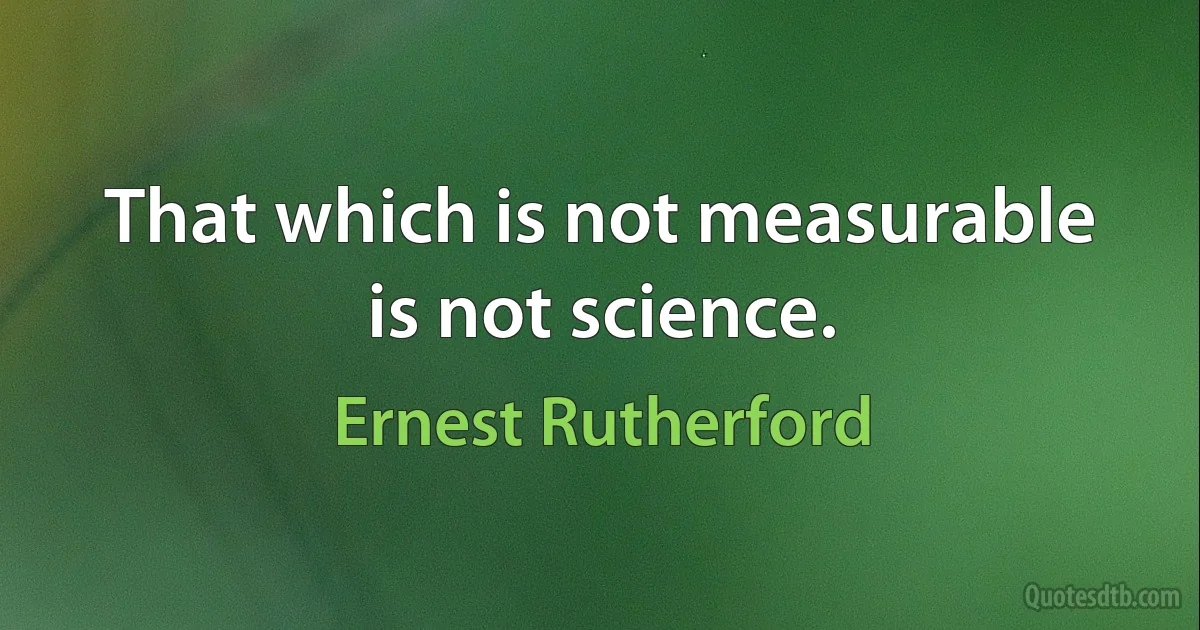 That which is not measurable is not science. (Ernest Rutherford)