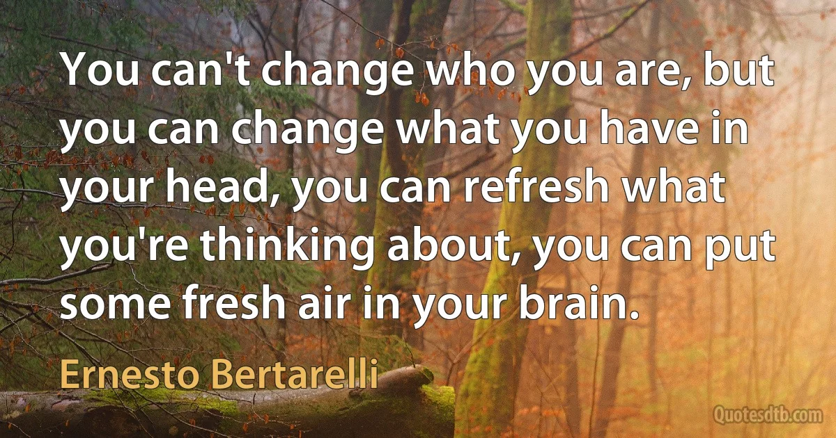 You can't change who you are, but you can change what you have in your head, you can refresh what you're thinking about, you can put some fresh air in your brain. (Ernesto Bertarelli)