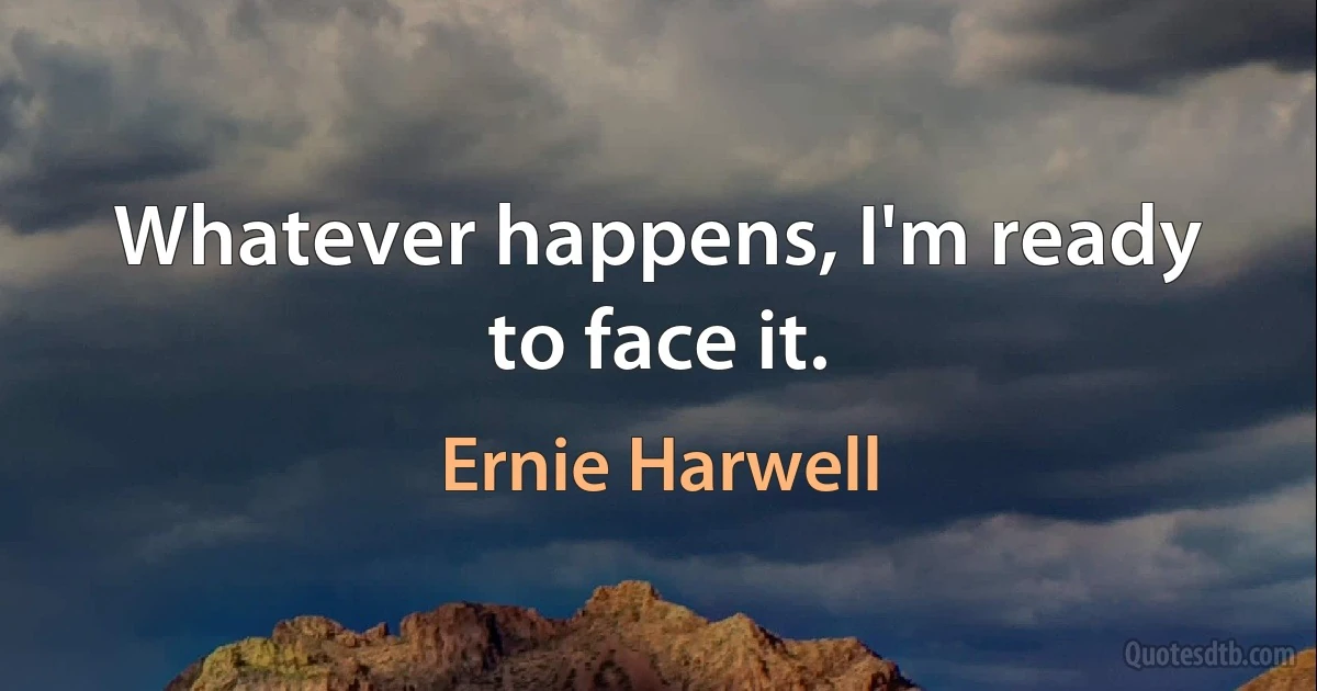 Whatever happens, I'm ready to face it. (Ernie Harwell)