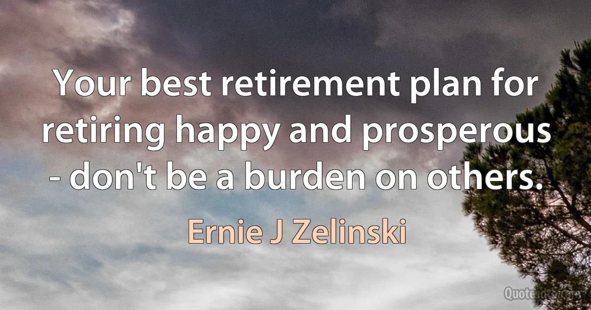 Your best retirement plan for retiring happy and prosperous - don't be a burden on others. (Ernie J Zelinski)