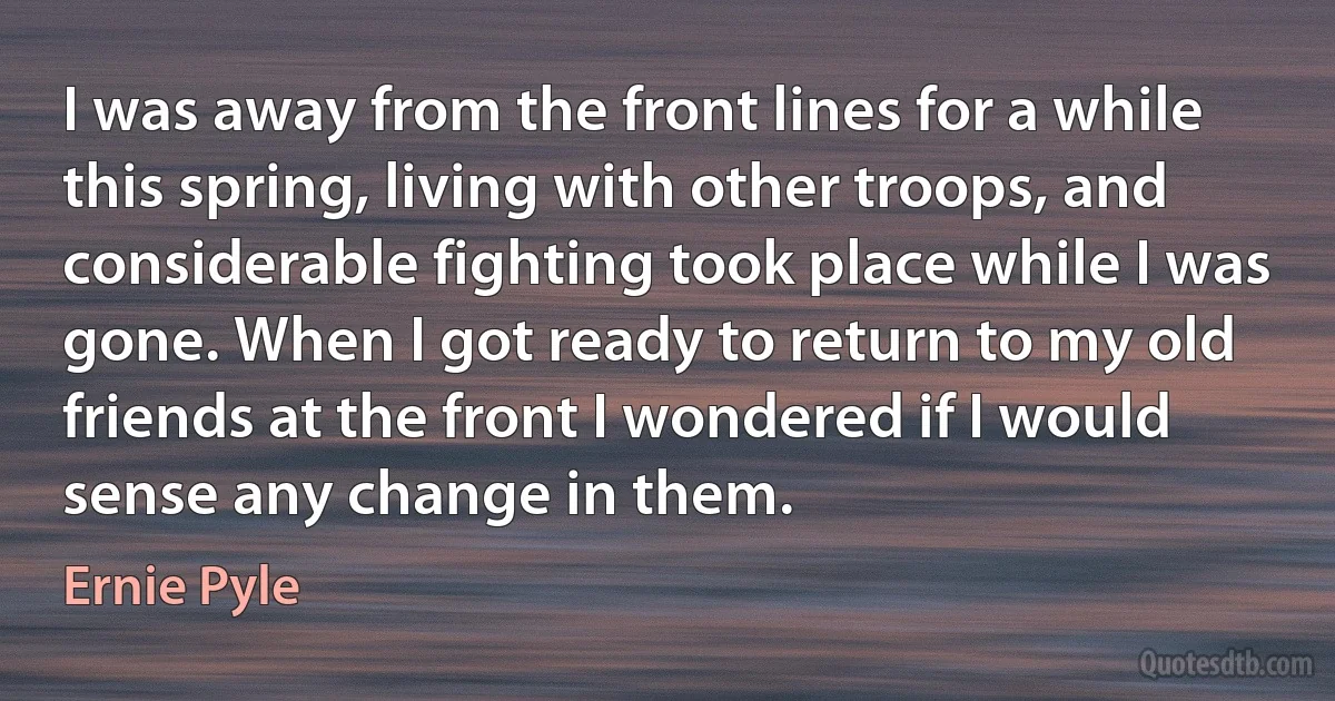 I was away from the front lines for a while this spring, living with other troops, and considerable fighting took place while I was gone. When I got ready to return to my old friends at the front I wondered if I would sense any change in them. (Ernie Pyle)