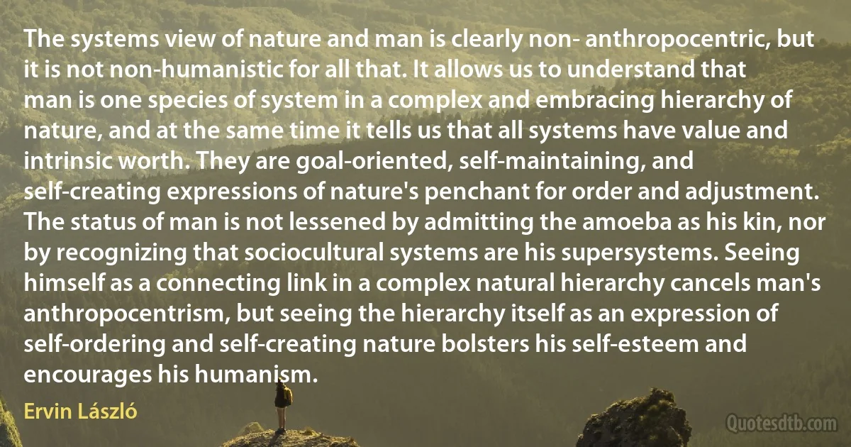 The systems view of nature and man is clearly non- anthropocentric, but it is not non-humanistic for all that. It allows us to understand that man is one species of system in a complex and embracing hierarchy of nature, and at the same time it tells us that all systems have value and intrinsic worth. They are goal-oriented, self-maintaining, and self-creating expressions of nature's penchant for order and adjustment. The status of man is not lessened by admitting the amoeba as his kin, nor by recognizing that sociocultural systems are his supersystems. Seeing himself as a connecting link in a complex natural hierarchy cancels man's anthropocentrism, but seeing the hierarchy itself as an expression of self-ordering and self-creating nature bolsters his self-esteem and encourages his humanism. (Ervin László)