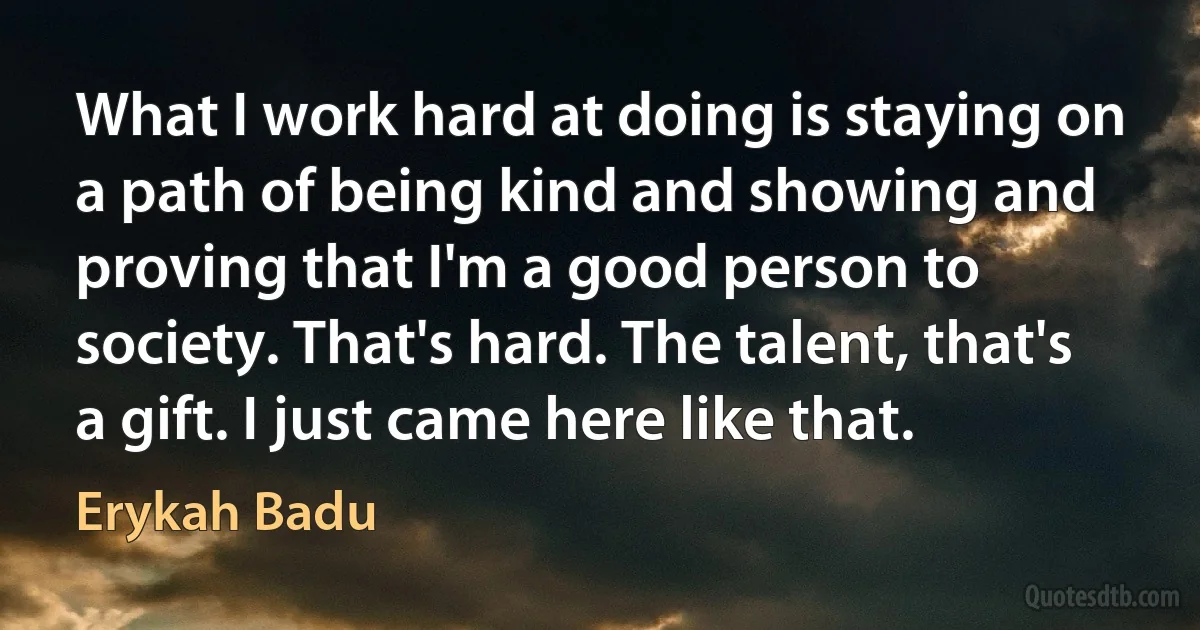 What I work hard at doing is staying on a path of being kind and showing and proving that I'm a good person to society. That's hard. The talent, that's a gift. I just came here like that. (Erykah Badu)