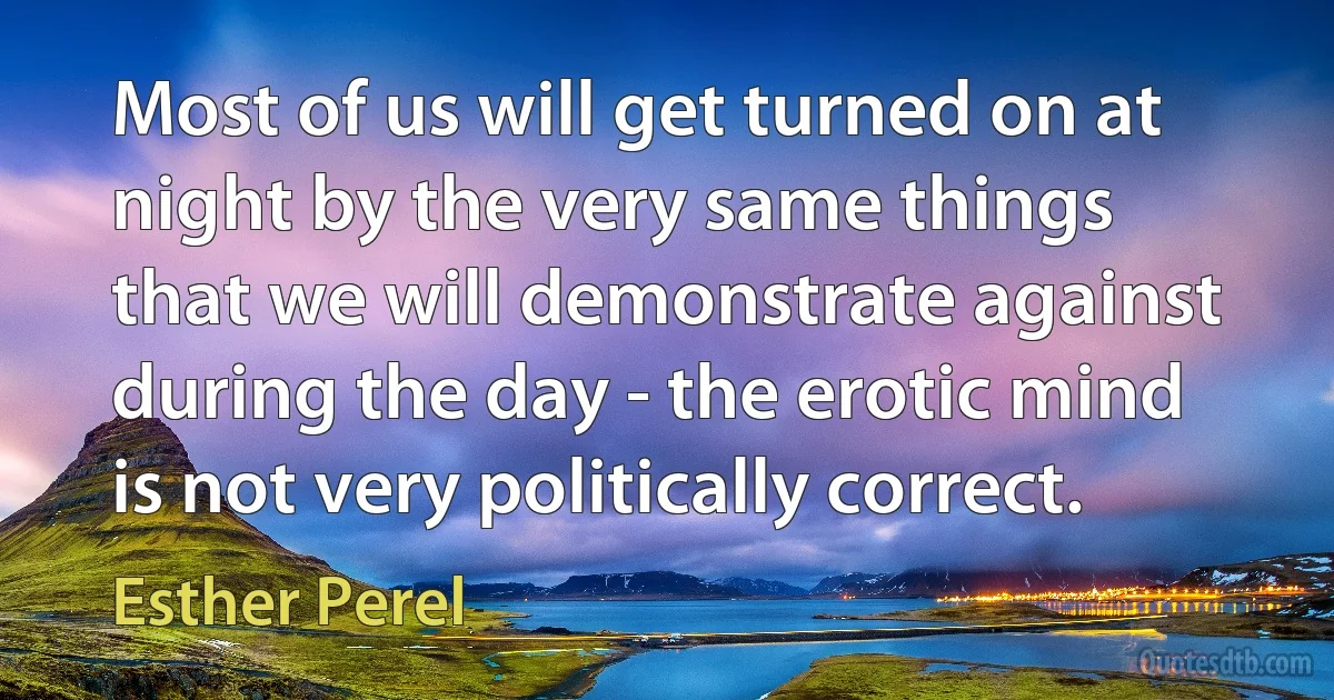 Most of us will get turned on at night by the very same things that we will demonstrate against during the day - the erotic mind is not very politically correct. (Esther Perel)