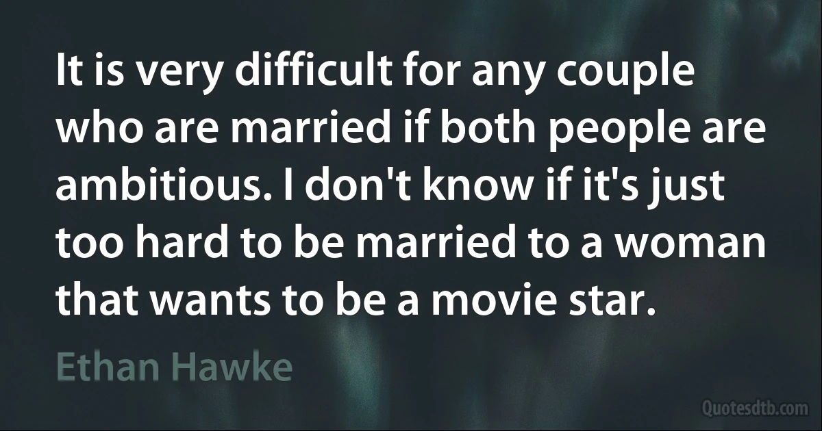 It is very difficult for any couple who are married if both people are ambitious. I don't know if it's just too hard to be married to a woman that wants to be a movie star. (Ethan Hawke)