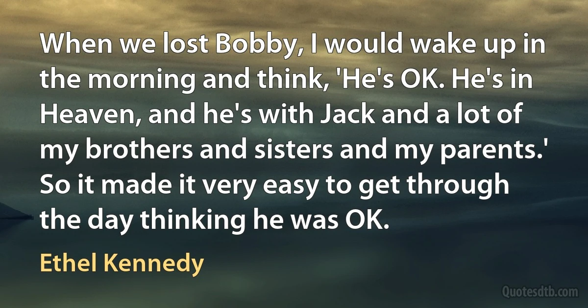 When we lost Bobby, I would wake up in the morning and think, 'He's OK. He's in Heaven, and he's with Jack and a lot of my brothers and sisters and my parents.' So it made it very easy to get through the day thinking he was OK. (Ethel Kennedy)