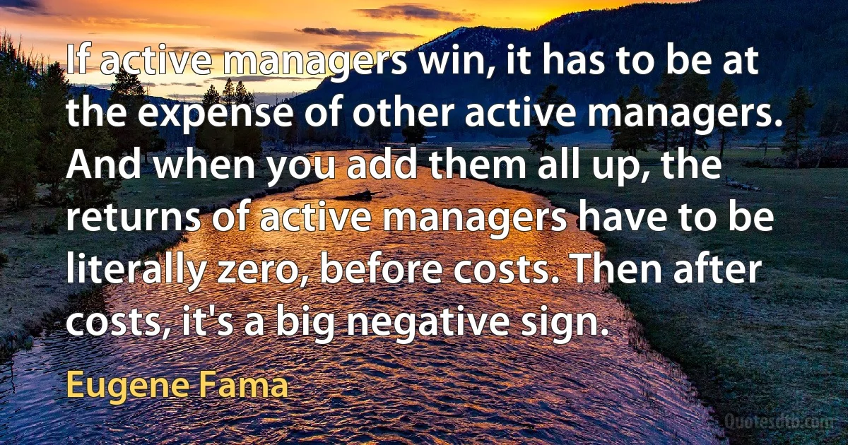 If active managers win, it has to be at the expense of other active managers. And when you add them all up, the returns of active managers have to be literally zero, before costs. Then after costs, it's a big negative sign. (Eugene Fama)