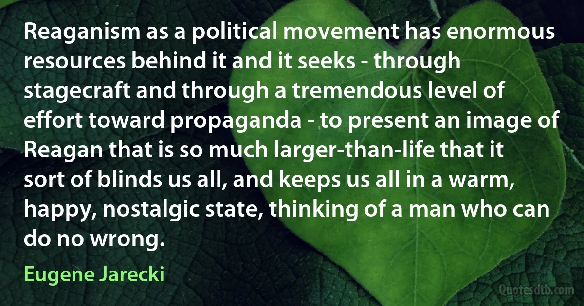 Reaganism as a political movement has enormous resources behind it and it seeks - through stagecraft and through a tremendous level of effort toward propaganda - to present an image of Reagan that is so much larger-than-life that it sort of blinds us all, and keeps us all in a warm, happy, nostalgic state, thinking of a man who can do no wrong. (Eugene Jarecki)