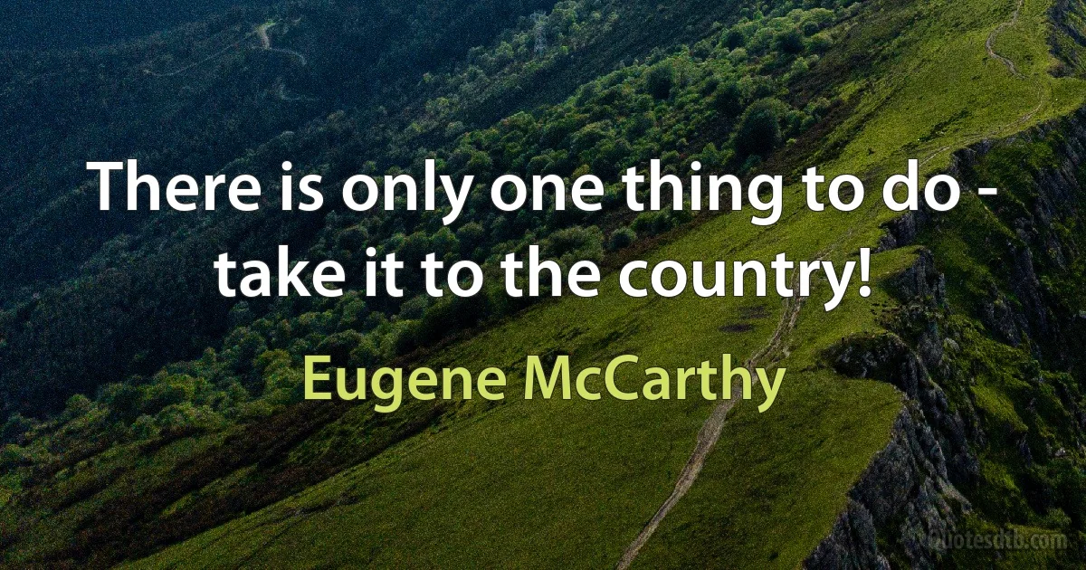 There is only one thing to do - take it to the country! (Eugene McCarthy)