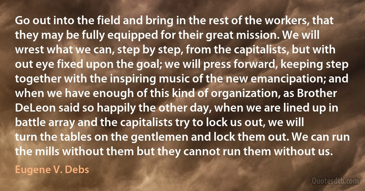 Go out into the field and bring in the rest of the workers, that they may be fully equipped for their great mission. We will wrest what we can, step by step, from the capitalists, but with out eye fixed upon the goal; we will press forward, keeping step together with the inspiring music of the new emancipation; and when we have enough of this kind of organization, as Brother DeLeon said so happily the other day, when we are lined up in battle array and the capitalists try to lock us out, we will turn the tables on the gentlemen and lock them out. We can run the mills without them but they cannot run them without us. (Eugene V. Debs)