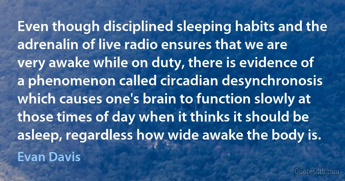 Even though disciplined sleeping habits and the adrenalin of live radio ensures that we are very awake while on duty, there is evidence of a phenomenon called circadian desynchronosis which causes one's brain to function slowly at those times of day when it thinks it should be asleep, regardless how wide awake the body is. (Evan Davis)