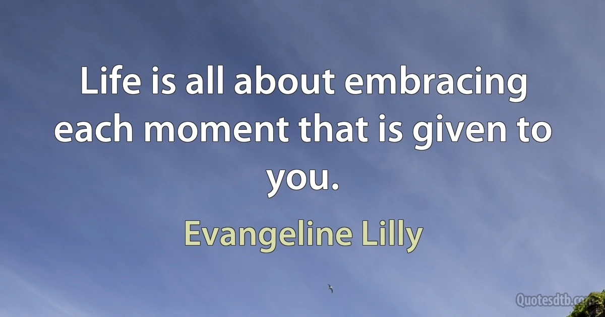 Life is all about embracing each moment that is given to you. (Evangeline Lilly)