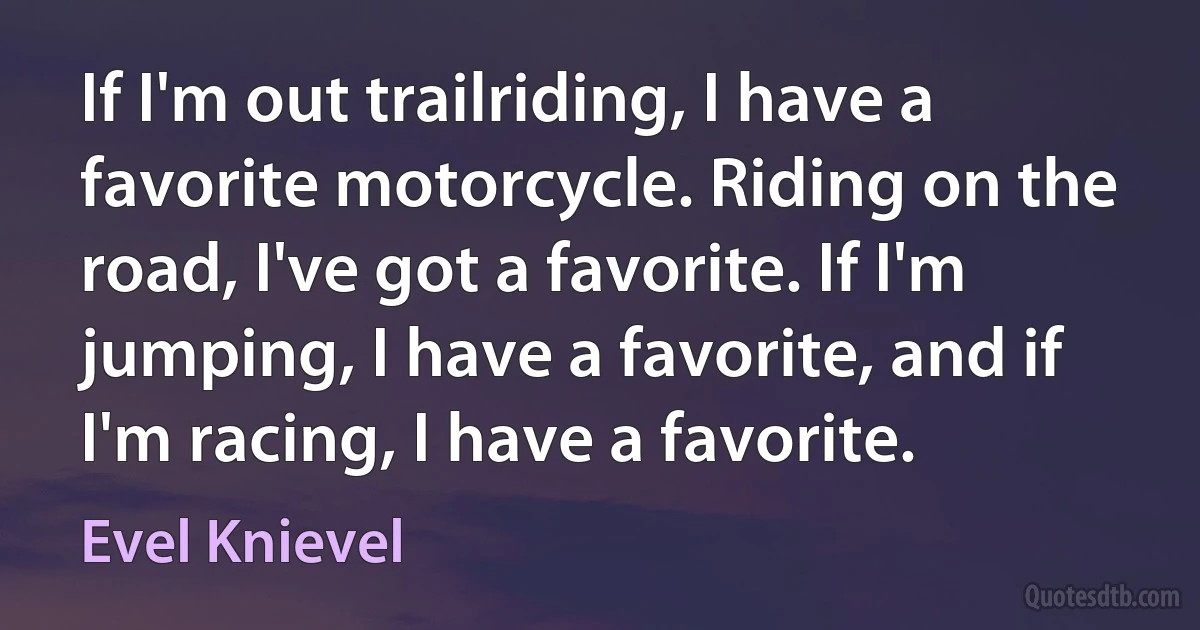 If I'm out trailriding, I have a favorite motorcycle. Riding on the road, I've got a favorite. If I'm jumping, I have a favorite, and if I'm racing, I have a favorite. (Evel Knievel)