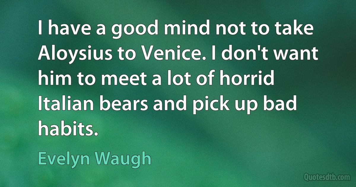 I have a good mind not to take Aloysius to Venice. I don't want him to meet a lot of horrid Italian bears and pick up bad habits. (Evelyn Waugh)