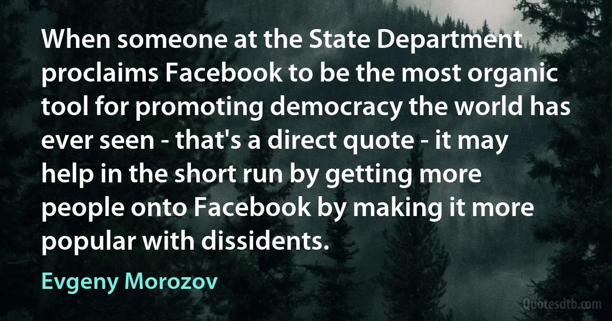 When someone at the State Department proclaims Facebook to be the most organic tool for promoting democracy the world has ever seen - that's a direct quote - it may help in the short run by getting more people onto Facebook by making it more popular with dissidents. (Evgeny Morozov)