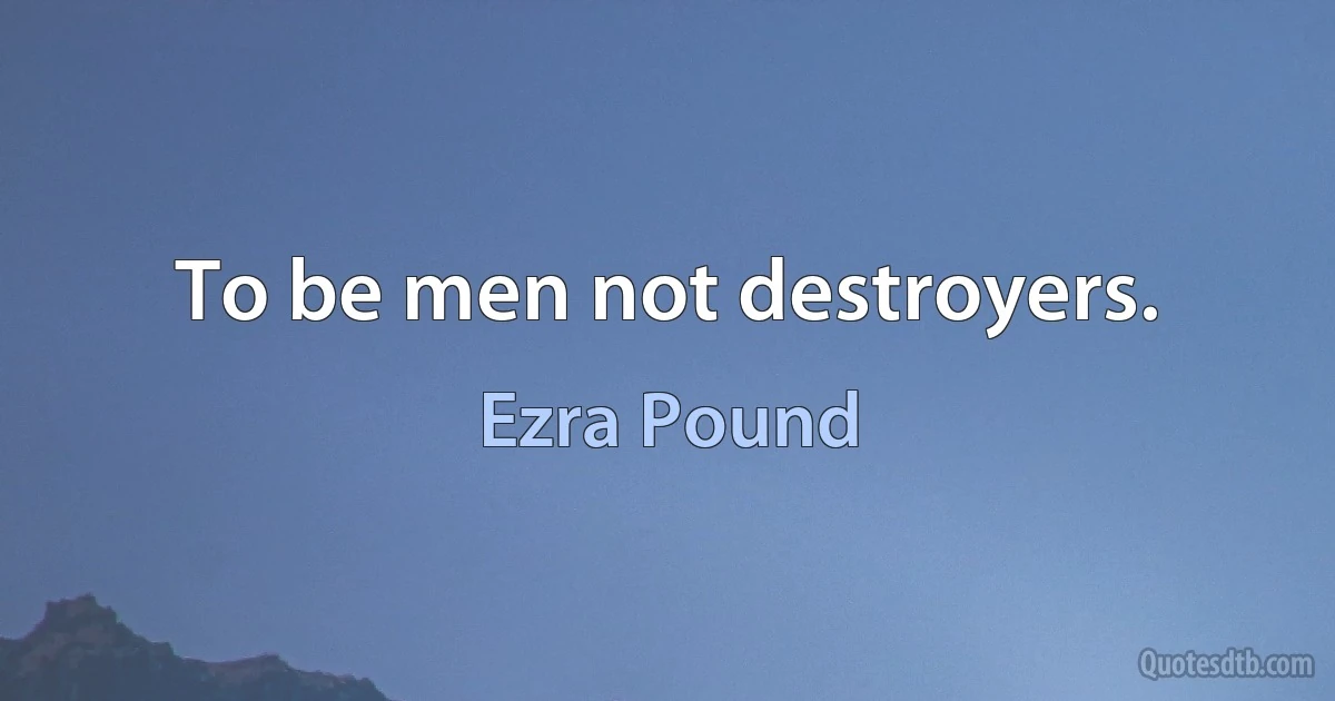 To be men not destroyers. (Ezra Pound)