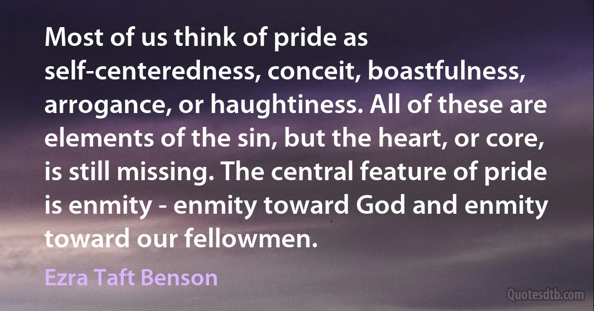 Most of us think of pride as self-centeredness, conceit, boastfulness, arrogance, or haughtiness. All of these are elements of the sin, but the heart, or core, is still missing. The central feature of pride is enmity - enmity toward God and enmity toward our fellowmen. (Ezra Taft Benson)