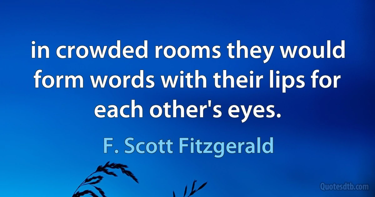 in crowded rooms they would form words with their lips for each other's eyes. (F. Scott Fitzgerald)