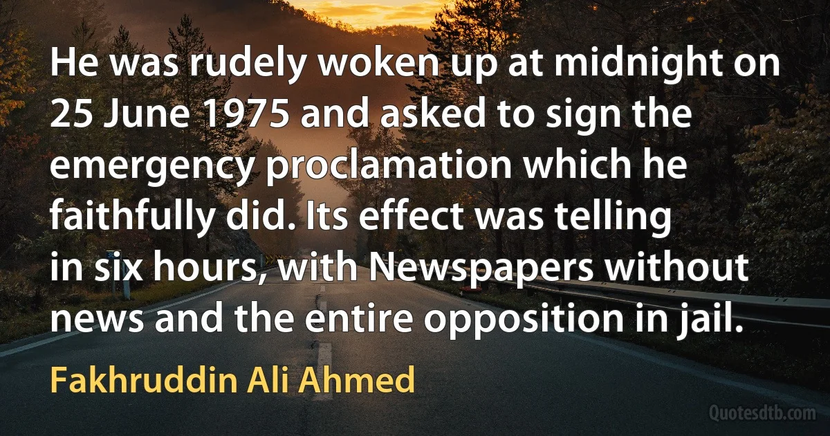 He was rudely woken up at midnight on 25 June 1975 and asked to sign the emergency proclamation which he faithfully did. Its effect was telling in six hours, with Newspapers without news and the entire opposition in jail. (Fakhruddin Ali Ahmed)