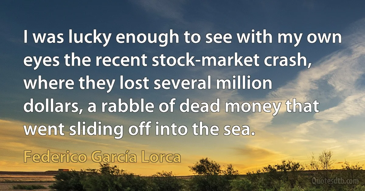 I was lucky enough to see with my own eyes the recent stock-market crash, where they lost several million dollars, a rabble of dead money that went sliding off into the sea. (Federico García Lorca)