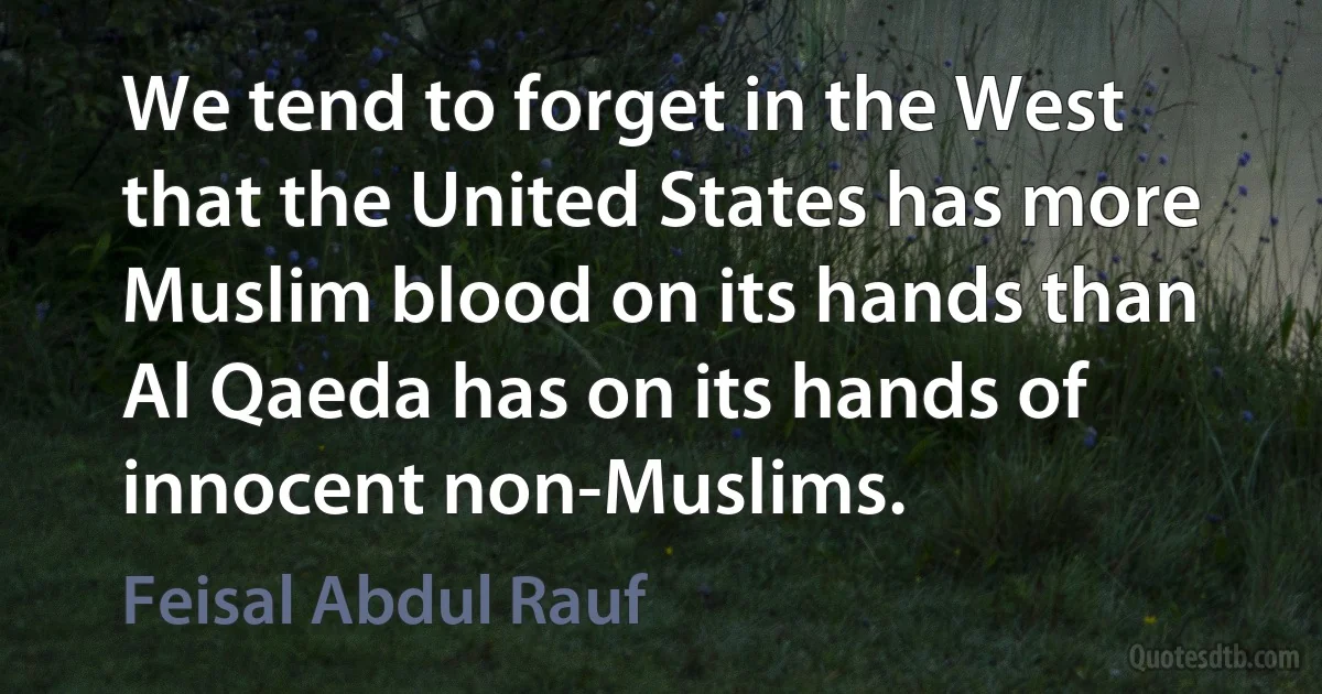 We tend to forget in the West that the United States has more Muslim blood on its hands than Al Qaeda has on its hands of innocent non-Muslims. (Feisal Abdul Rauf)