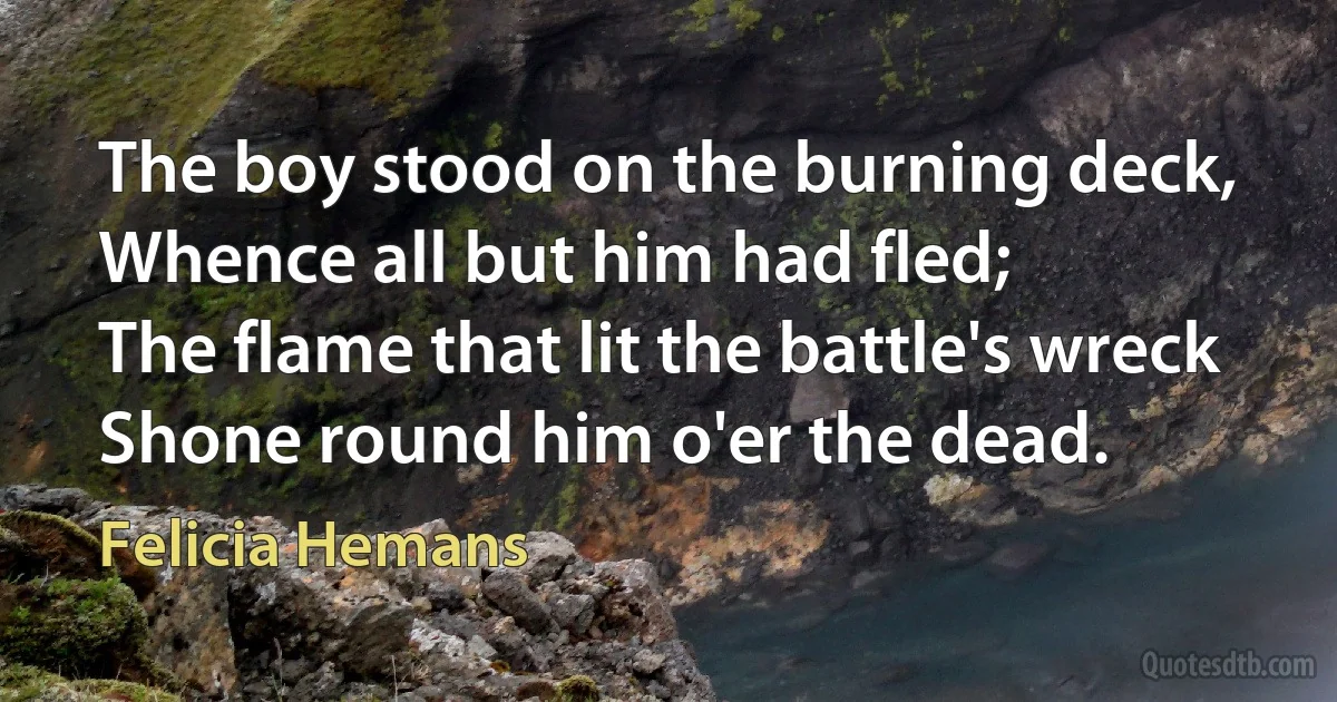 The boy stood on the burning deck,
Whence all but him had fled;
The flame that lit the battle's wreck
Shone round him o'er the dead. (Felicia Hemans)