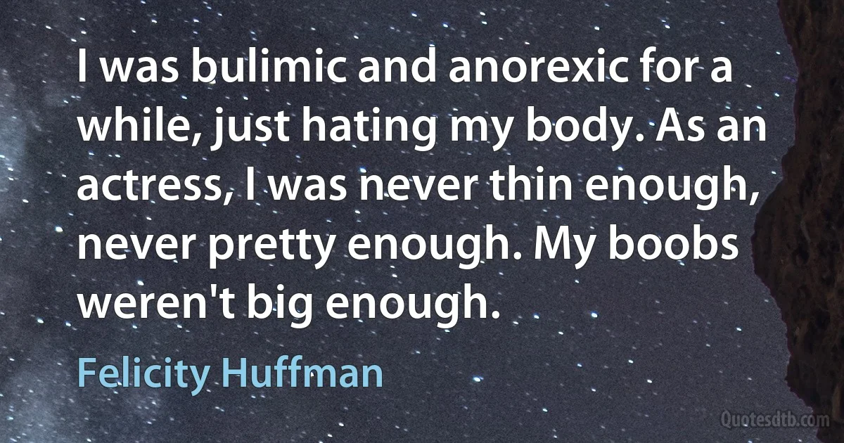 I was bulimic and anorexic for a while, just hating my body. As an actress, I was never thin enough, never pretty enough. My boobs weren't big enough. (Felicity Huffman)