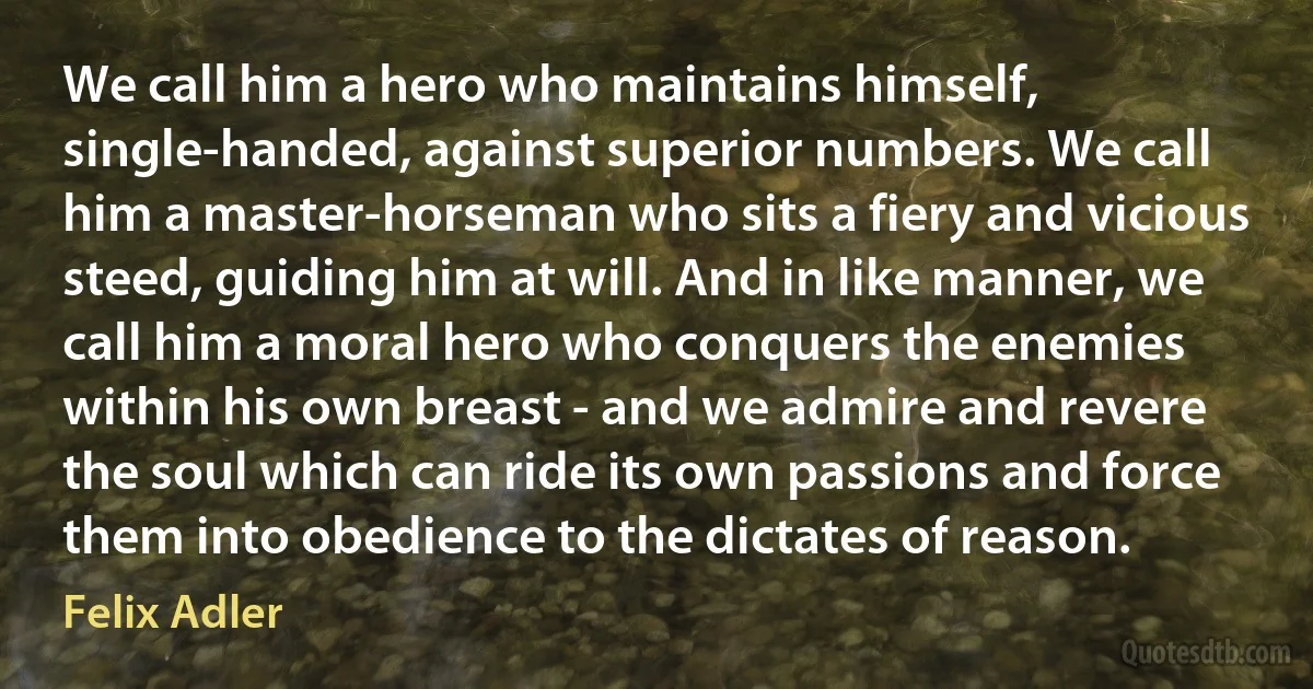 We call him a hero who maintains himself, single-handed, against superior numbers. We call him a master-horseman who sits a fiery and vicious steed, guiding him at will. And in like manner, we call him a moral hero who conquers the enemies within his own breast - and we admire and revere the soul which can ride its own passions and force them into obedience to the dictates of reason. (Felix Adler)