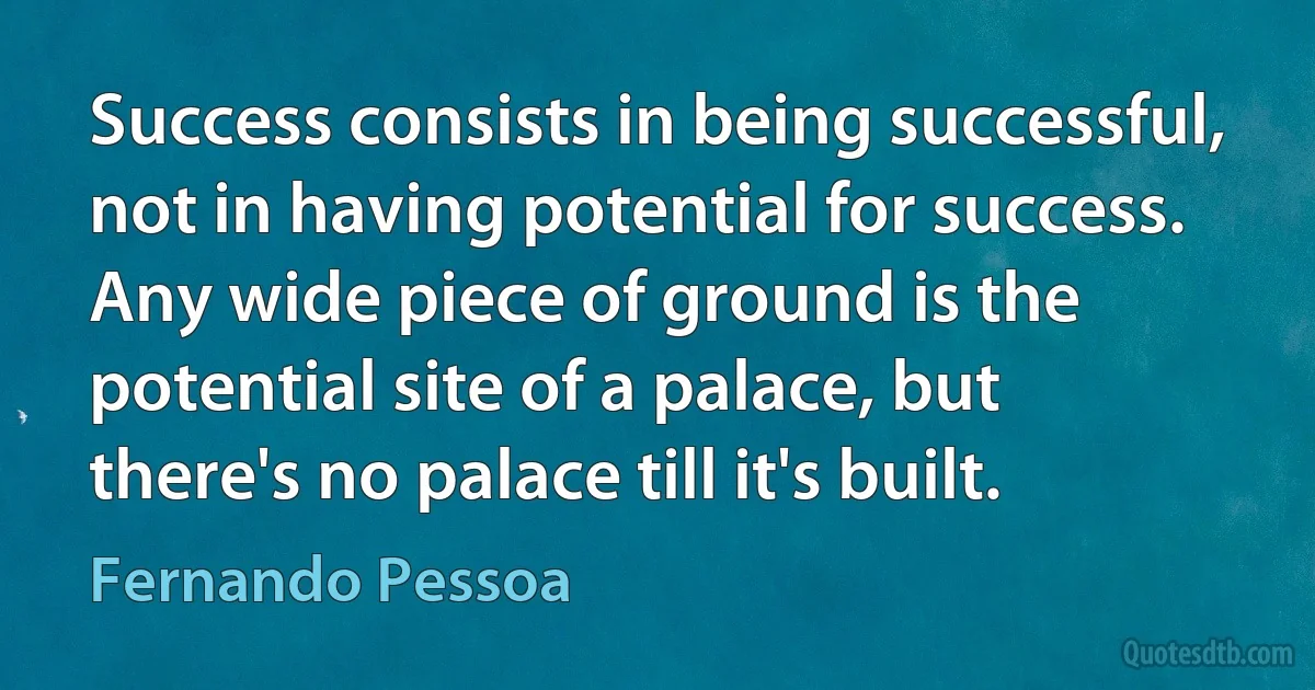 Success consists in being successful, not in having potential for success. Any wide piece of ground is the potential site of a palace, but there's no palace till it's built. (Fernando Pessoa)