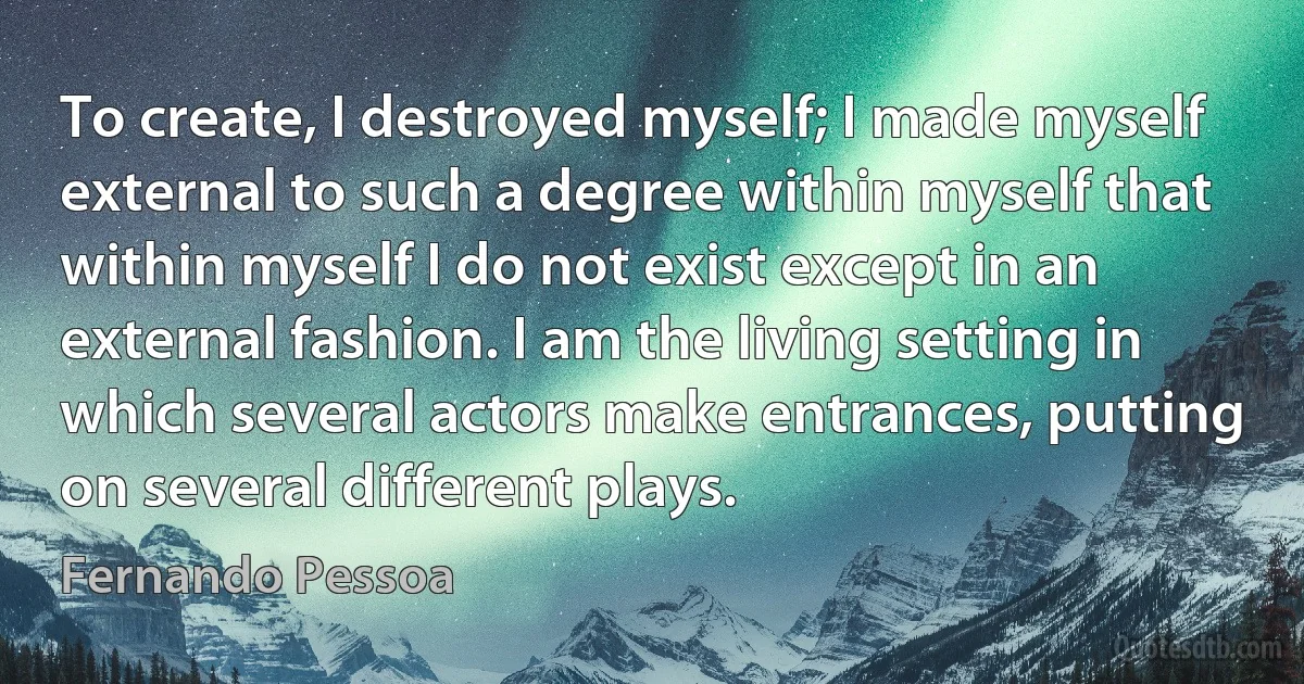 To create, I destroyed myself; I made myself external to such a degree within myself that within myself I do not exist except in an external fashion. I am the living setting in which several actors make entrances, putting on several different plays. (Fernando Pessoa)