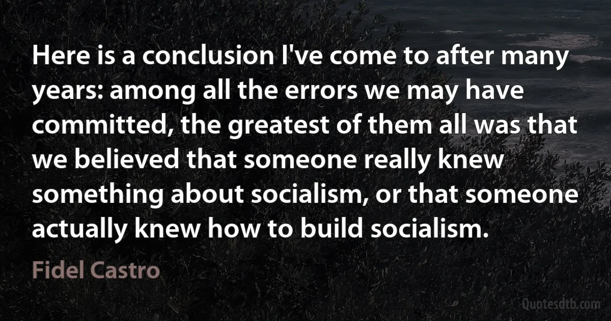 Here is a conclusion I've come to after many years: among all the errors we may have committed, the greatest of them all was that we believed that someone really knew something about socialism, or that someone actually knew how to build socialism. (Fidel Castro)