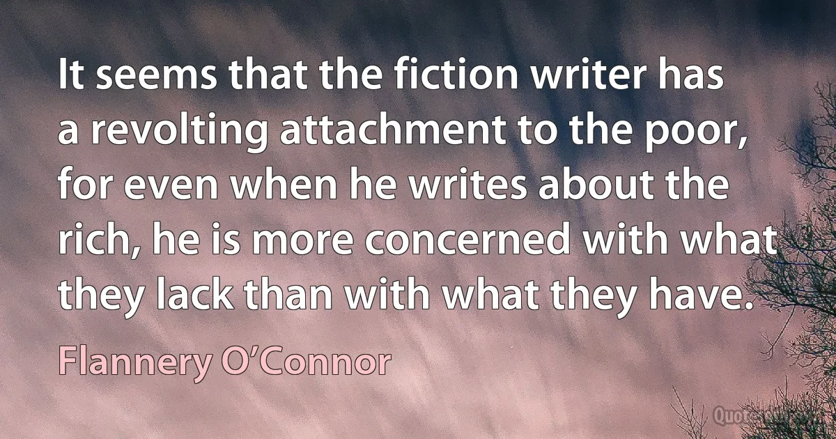 It seems that the fiction writer has a revolting attachment to the poor, for even when he writes about the rich, he is more concerned with what they lack than with what they have. (Flannery O’Connor)