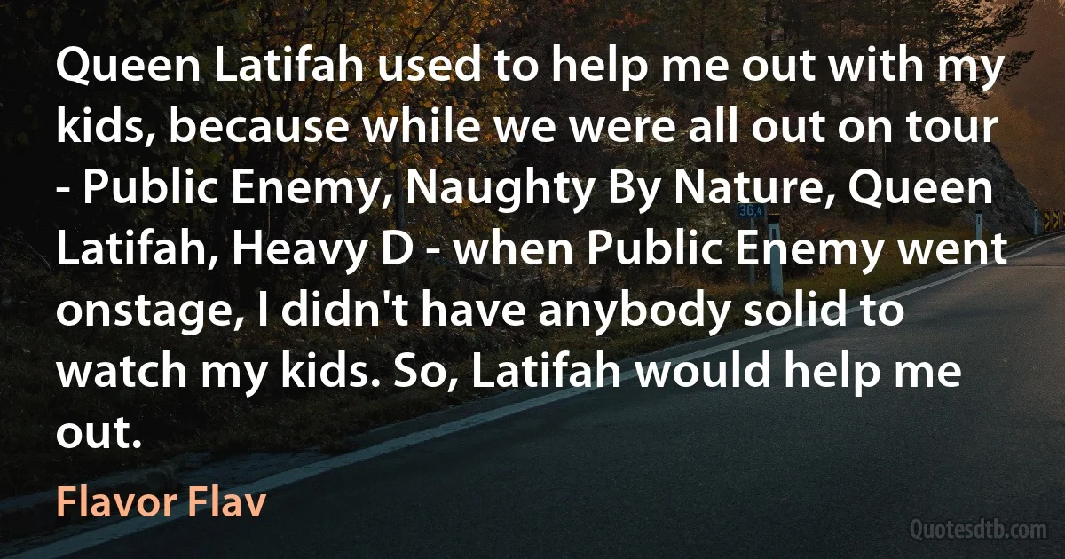 Queen Latifah used to help me out with my kids, because while we were all out on tour - Public Enemy, Naughty By Nature, Queen Latifah, Heavy D - when Public Enemy went onstage, I didn't have anybody solid to watch my kids. So, Latifah would help me out. (Flavor Flav)