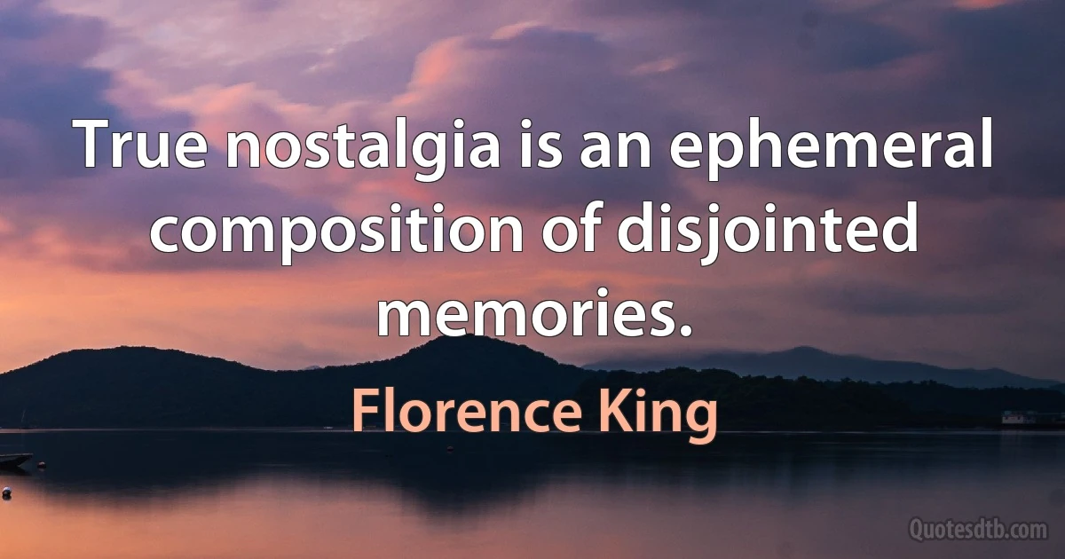 True nostalgia is an ephemeral composition of disjointed memories. (Florence King)