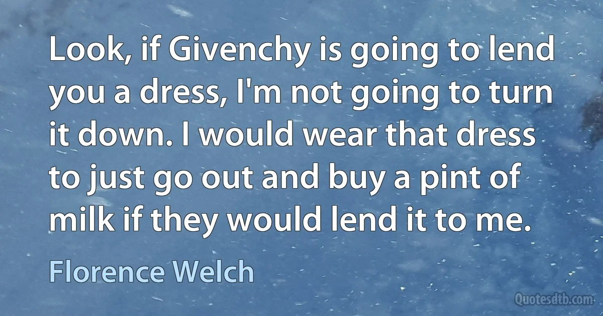 Look, if Givenchy is going to lend you a dress, I'm not going to turn it down. I would wear that dress to just go out and buy a pint of milk if they would lend it to me. (Florence Welch)