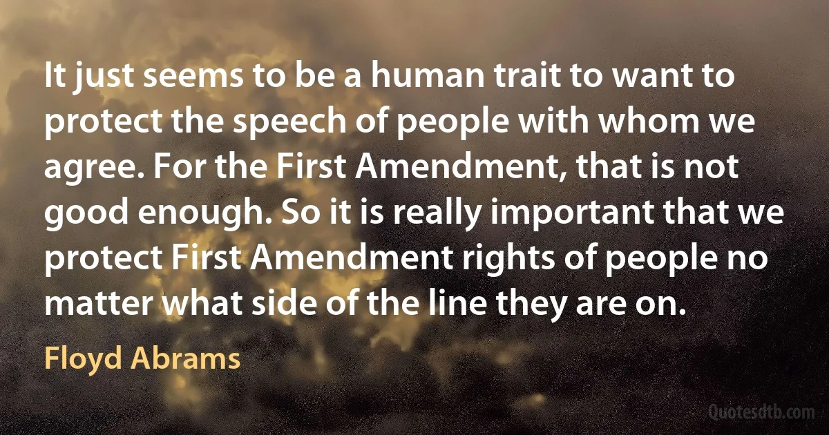 It just seems to be a human trait to want to protect the speech of people with whom we agree. For the First Amendment, that is not good enough. So it is really important that we protect First Amendment rights of people no matter what side of the line they are on. (Floyd Abrams)