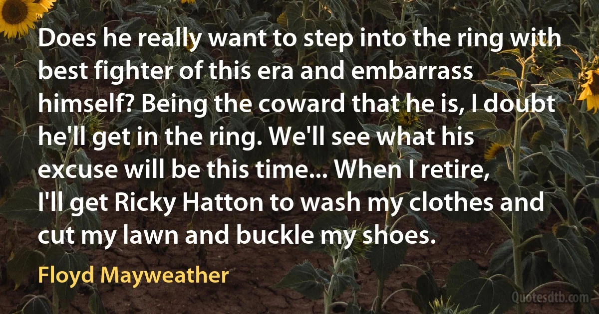 Does he really want to step into the ring with best fighter of this era and embarrass himself? Being the coward that he is, I doubt he'll get in the ring. We'll see what his excuse will be this time... When I retire, I'll get Ricky Hatton to wash my clothes and cut my lawn and buckle my shoes. (Floyd Mayweather)