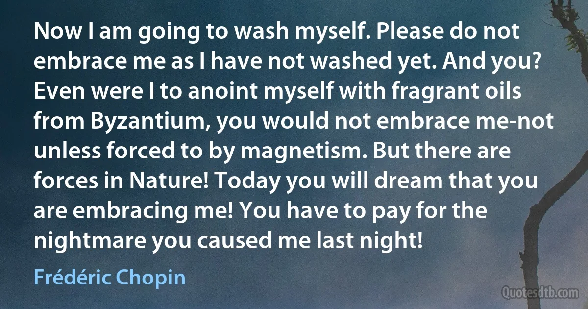 Now I am going to wash myself. Please do not embrace me as I have not washed yet. And you? Even were I to anoint myself with fragrant oils from Byzantium, you would not embrace me-not unless forced to by magnetism. But there are forces in Nature! Today you will dream that you are embracing me! You have to pay for the nightmare you caused me last night! (Frédéric Chopin)