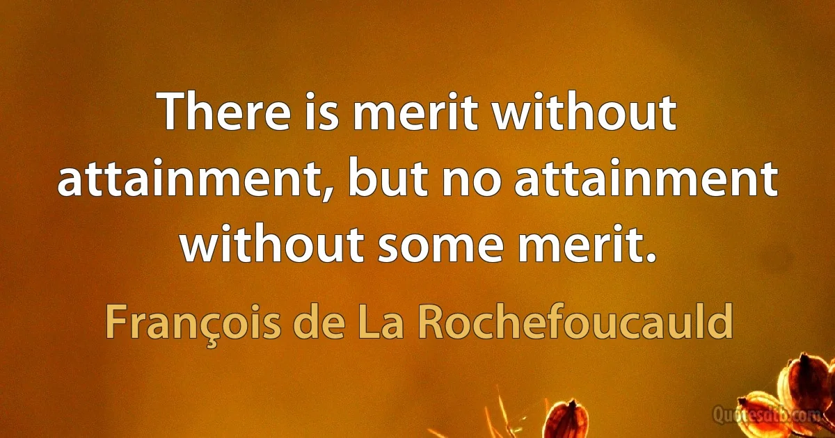 There is merit without attainment, but no attainment without some merit. (François de La Rochefoucauld)