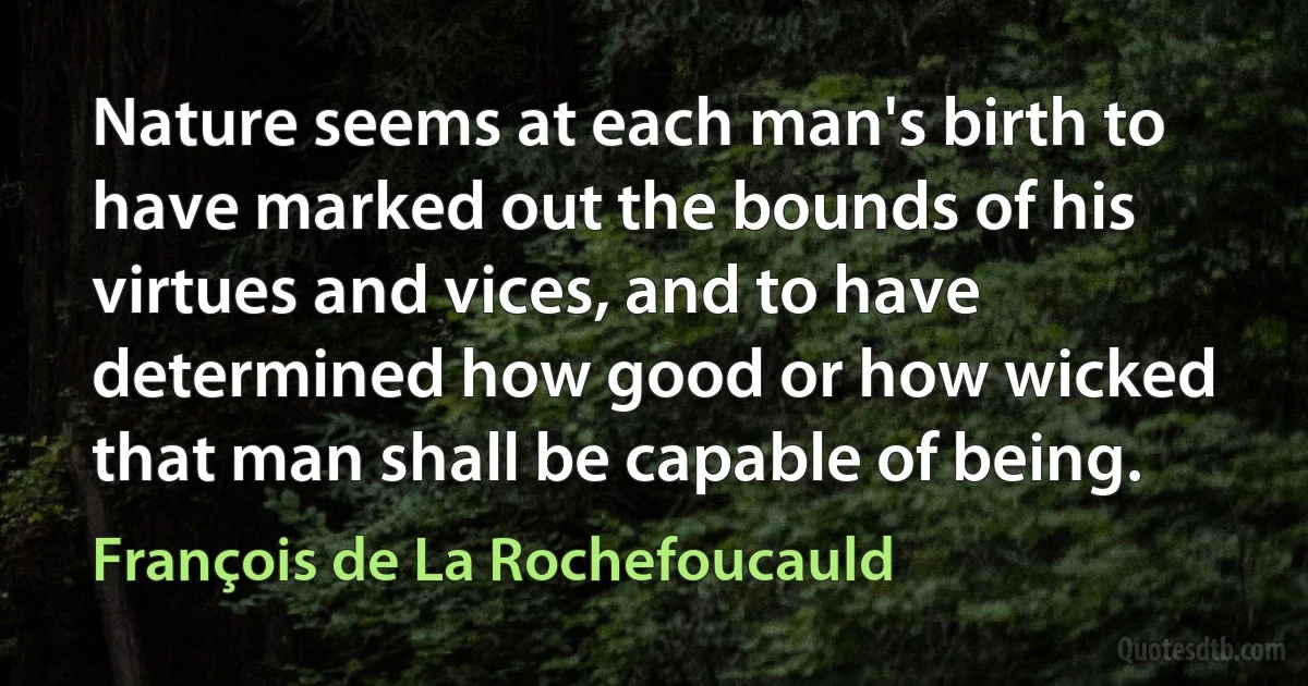 Nature seems at each man's birth to have marked out the bounds of his virtues and vices, and to have determined how good or how wicked that man shall be capable of being. (François de La Rochefoucauld)