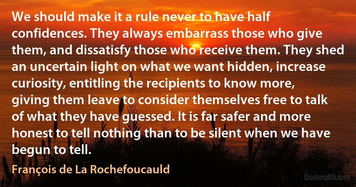 We should make it a rule never to have half confidences. They always embarrass those who give them, and dissatisfy those who receive them. They shed an uncertain light on what we want hidden, increase curiosity, entitling the recipients to know more, giving them leave to consider themselves free to talk of what they have guessed. It is far safer and more honest to tell nothing than to be silent when we have begun to tell. (François de La Rochefoucauld)