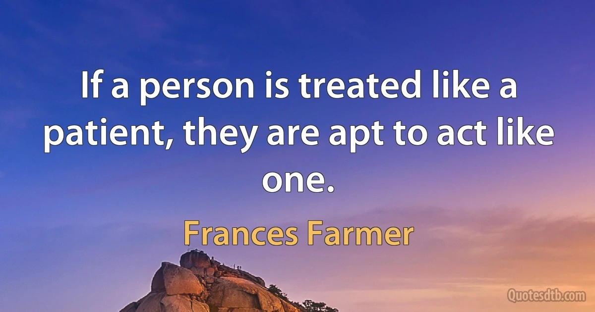 If a person is treated like a patient, they are apt to act like one. (Frances Farmer)