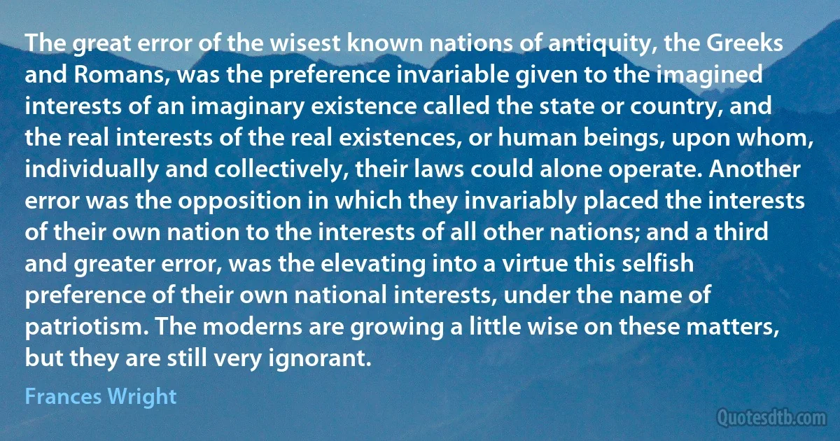 The great error of the wisest known nations of antiquity, the Greeks and Romans, was the preference invariable given to the imagined interests of an imaginary existence called the state or country, and the real interests of the real existences, or human beings, upon whom, individually and collectively, their laws could alone operate. Another error was the opposition in which they invariably placed the interests of their own nation to the interests of all other nations; and a third and greater error, was the elevating into a virtue this selfish preference of their own national interests, under the name of patriotism. The moderns are growing a little wise on these matters, but they are still very ignorant. (Frances Wright)