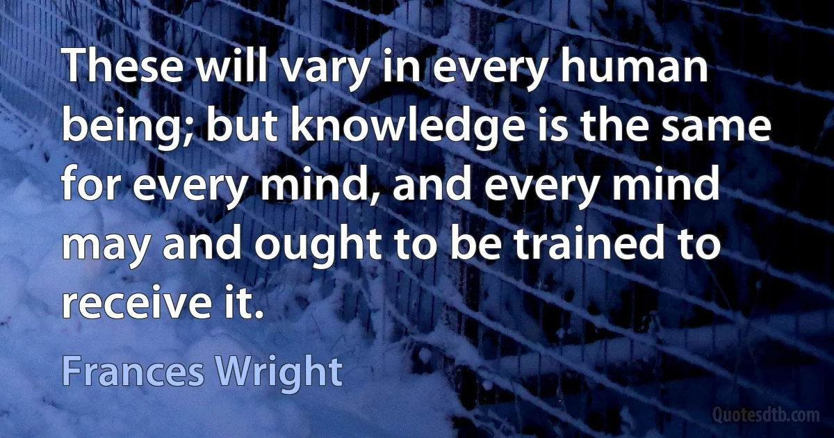 These will vary in every human being; but knowledge is the same for every mind, and every mind may and ought to be trained to receive it. (Frances Wright)