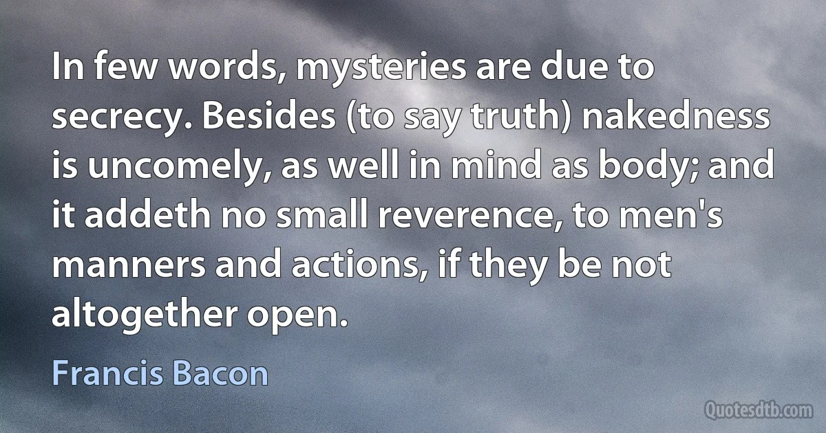 In few words, mysteries are due to secrecy. Besides (to say truth) nakedness is uncomely, as well in mind as body; and it addeth no small reverence, to men's manners and actions, if they be not altogether open. (Francis Bacon)