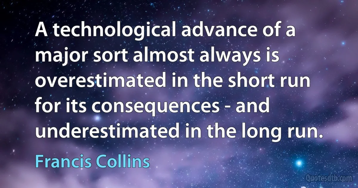 A technological advance of a major sort almost always is overestimated in the short run for its consequences - and underestimated in the long run. (Francis Collins)