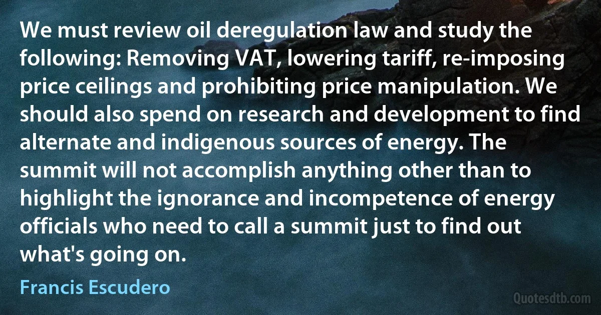 We must review oil deregulation law and study the following: Removing VAT, lowering tariff, re-imposing price ceilings and prohibiting price manipulation. We should also spend on research and development to find alternate and indigenous sources of energy. The summit will not accomplish anything other than to highlight the ignorance and incompetence of energy officials who need to call a summit just to find out what's going on. (Francis Escudero)