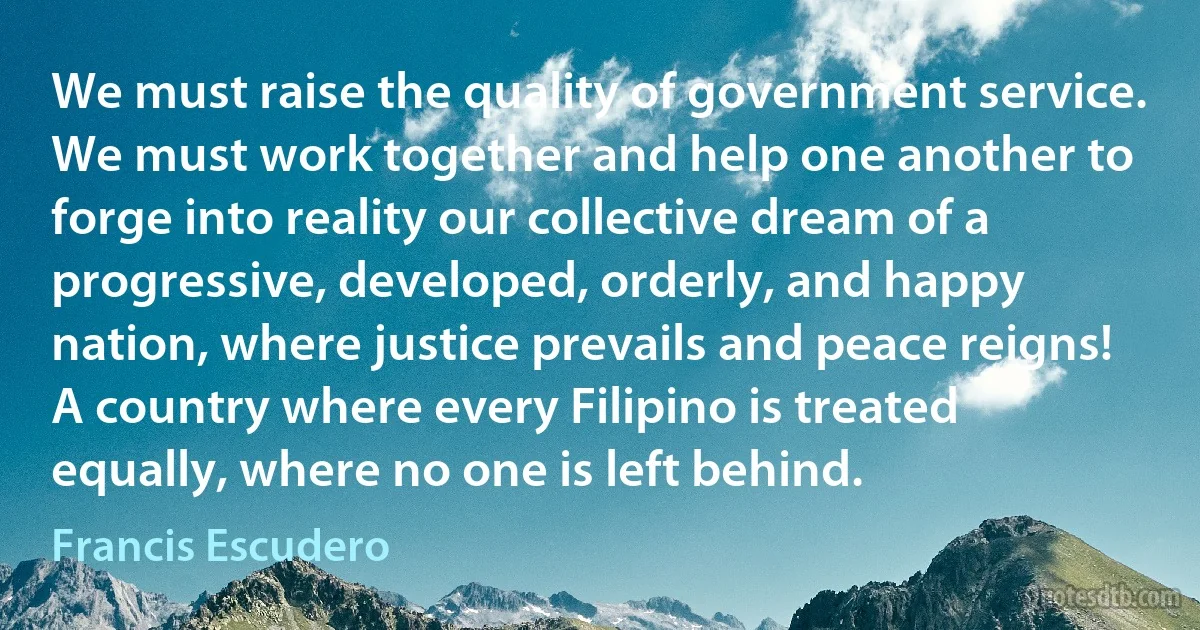 We must raise the quality of government service. We must work together and help one another to forge into reality our collective dream of a progressive, developed, orderly, and happy nation, where justice prevails and peace reigns! A country where every Filipino is treated equally, where no one is left behind. (Francis Escudero)