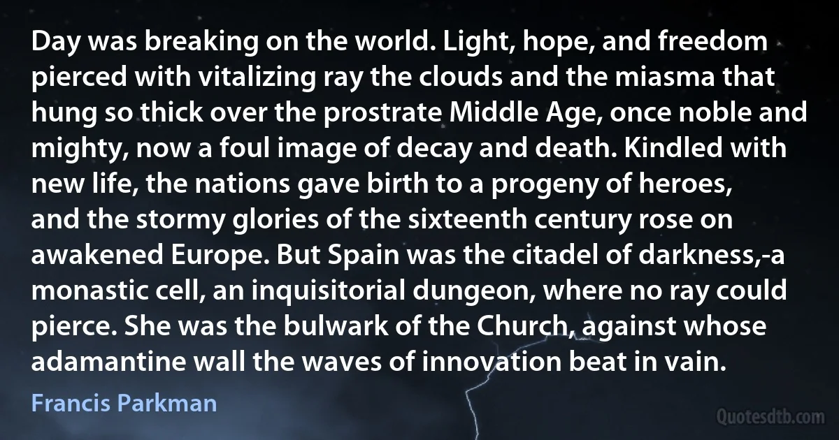 Day was breaking on the world. Light, hope, and freedom pierced with vitalizing ray the clouds and the miasma that hung so thick over the prostrate Middle Age, once noble and mighty, now a foul image of decay and death. Kindled with new life, the nations gave birth to a progeny of heroes, and the stormy glories of the sixteenth century rose on awakened Europe. But Spain was the citadel of darkness,-a monastic cell, an inquisitorial dungeon, where no ray could pierce. She was the bulwark of the Church, against whose adamantine wall the waves of innovation beat in vain. (Francis Parkman)